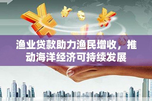 延边渔业贷款助力渔民增收，推动海洋经济可持续发展